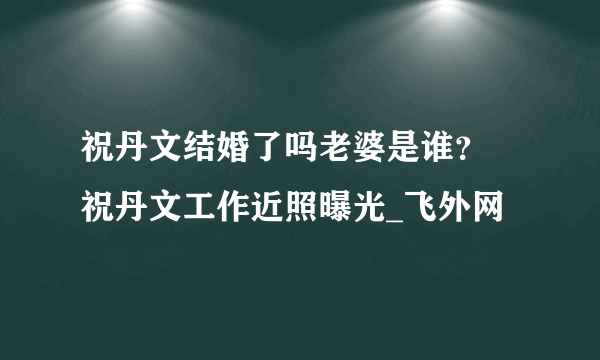 祝丹文结婚了吗老婆是谁？ 祝丹文工作近照曝光_飞外网