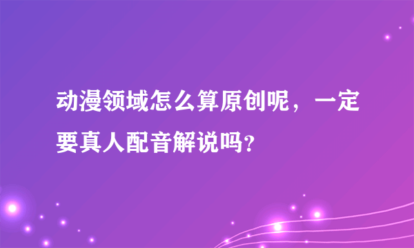 动漫领域怎么算原创呢，一定要真人配音解说吗？