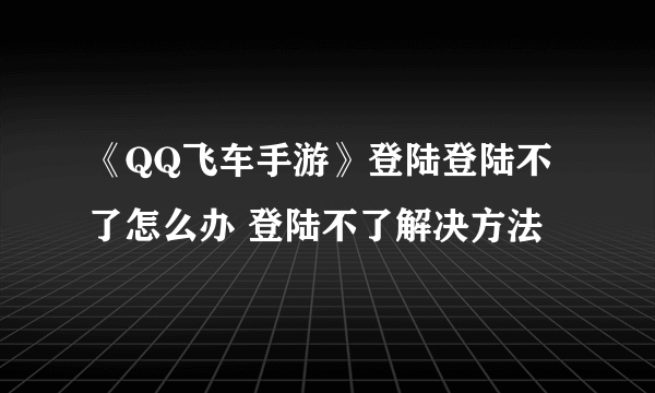 《QQ飞车手游》登陆登陆不了怎么办 登陆不了解决方法