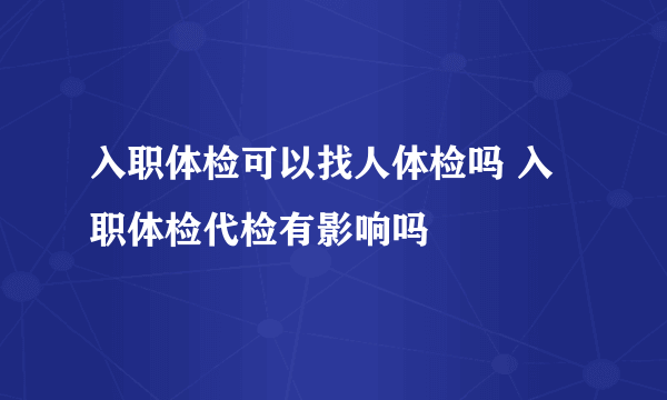 入职体检可以找人体检吗 入职体检代检有影响吗