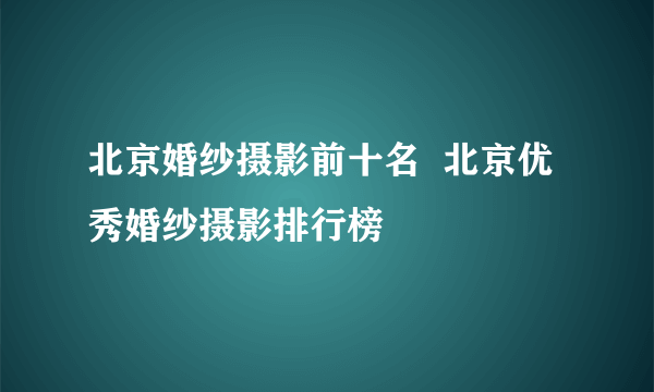 北京婚纱摄影前十名  北京优秀婚纱摄影排行榜