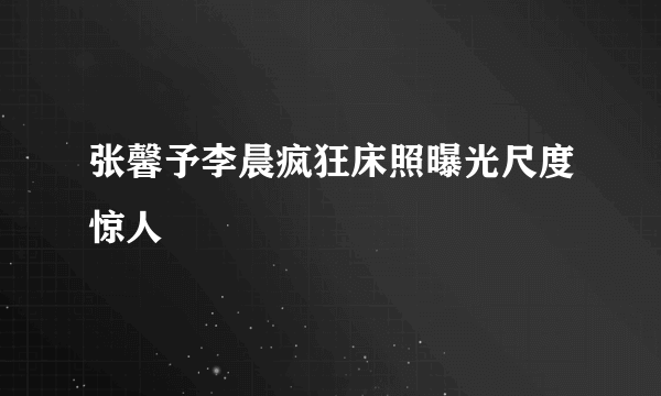 张馨予李晨疯狂床照曝光尺度惊人