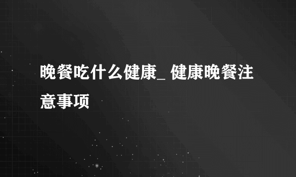 晚餐吃什么健康_ 健康晚餐注意事项