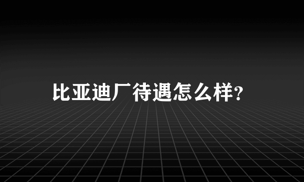 比亚迪厂待遇怎么样？