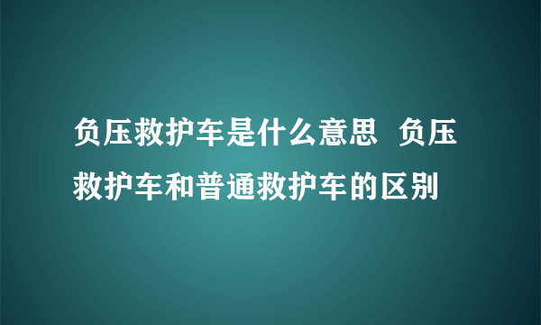 负压救护车是什么意思  负压救护车和普通救护车的区别