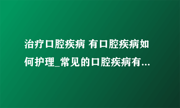 治疗口腔疾病 有口腔疾病如何护理_常见的口腔疾病有哪些_引起口腔疾病的原因_常见口腔疾病的治疗方法