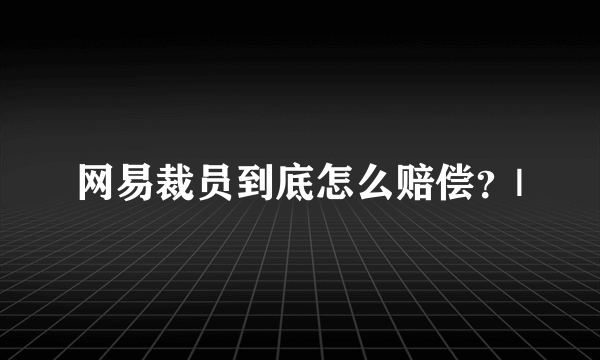 网易裁员到底怎么赔偿？|