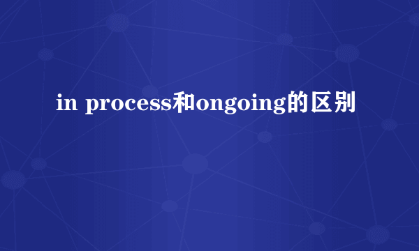 in process和ongoing的区别