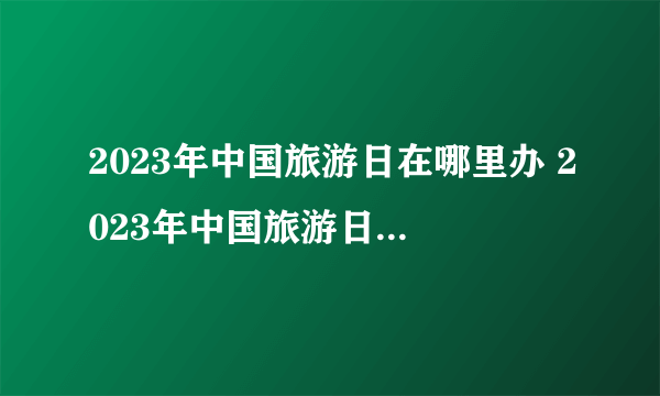 2023年中国旅游日在哪里办 2023年中国旅游日活动主会场在哪