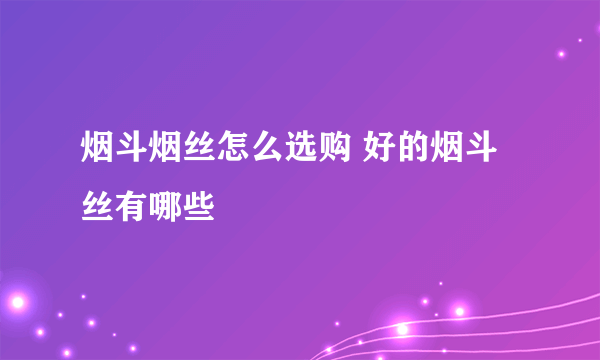 烟斗烟丝怎么选购 好的烟斗丝有哪些