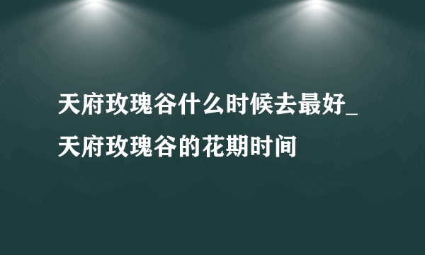 天府玫瑰谷什么时候去最好_天府玫瑰谷的花期时间