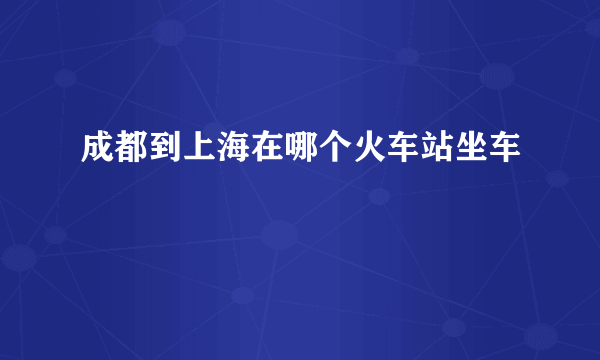 成都到上海在哪个火车站坐车