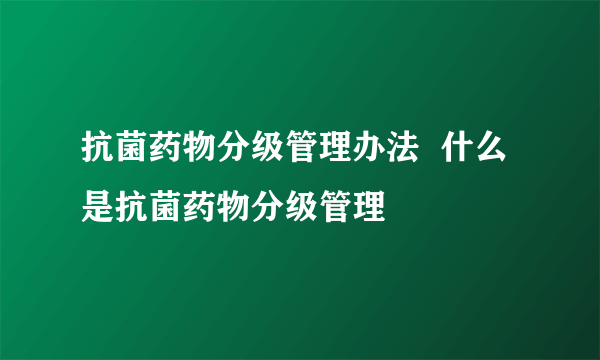 抗菌药物分级管理办法  什么是抗菌药物分级管理