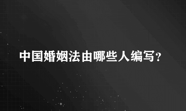 中国婚姻法由哪些人编写？