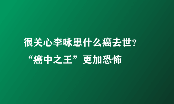 很关心李咏患什么癌去世？ “癌中之王”更加恐怖