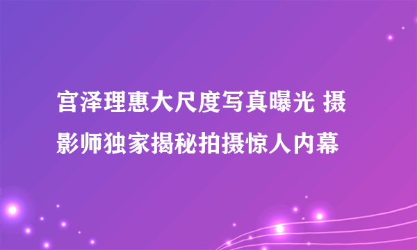 宫泽理惠大尺度写真曝光 摄影师独家揭秘拍摄惊人内幕