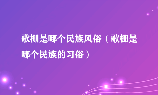 歌棚是哪个民族风俗（歌棚是哪个民族的习俗）