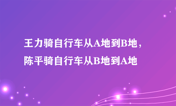 王力骑自行车从A地到B地，陈平骑自行车从B地到A地