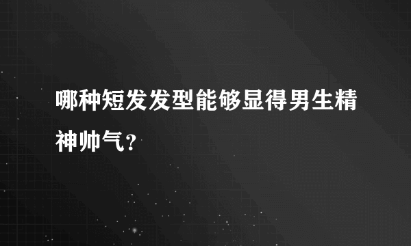 哪种短发发型能够显得男生精神帅气？