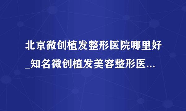 北京微创植发整形医院哪里好_知名微创植发美容整形医院有哪些【附价格】