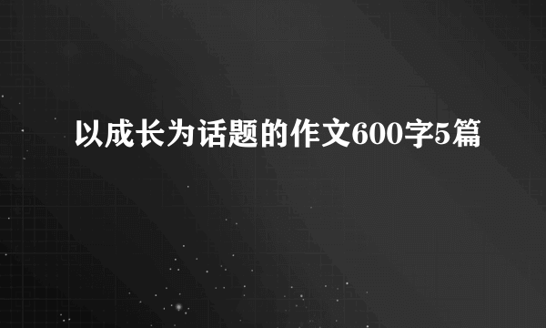 以成长为话题的作文600字5篇