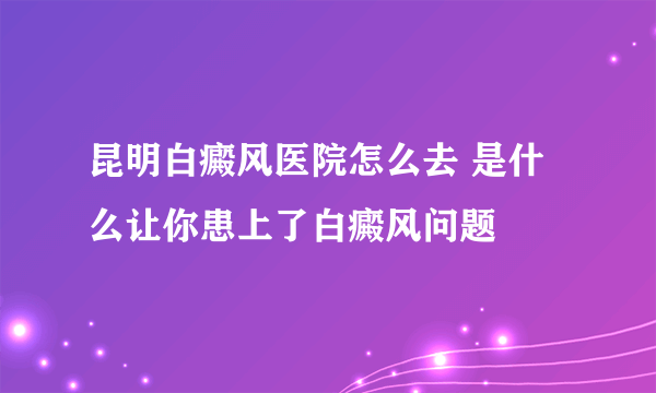 昆明白癜风医院怎么去 是什么让你患上了白癜风问题