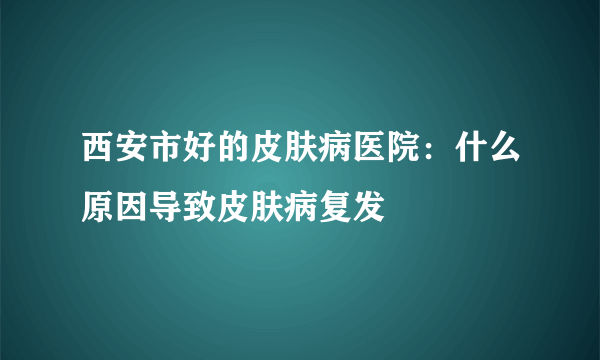 西安市好的皮肤病医院：什么原因导致皮肤病复发