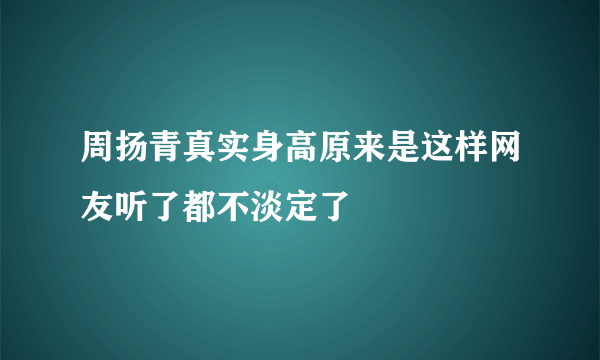 周扬青真实身高原来是这样网友听了都不淡定了