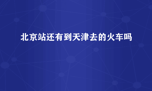 北京站还有到天津去的火车吗