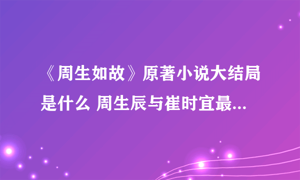 《周生如故》原著小说大结局是什么 周生辰与崔时宜最后怎么样了