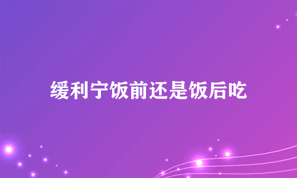 缓利宁饭前还是饭后吃