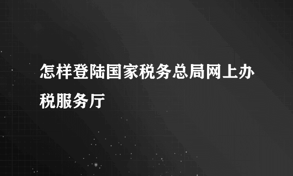 怎样登陆国家税务总局网上办税服务厅