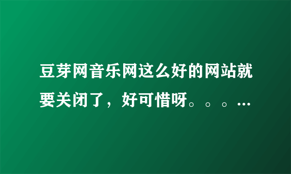 豆芽网音乐网这么好的网站就要关闭了，好可惜呀。。。。。。。。。。。