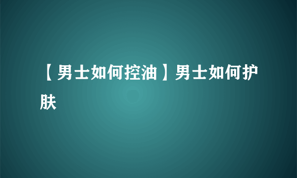 【男士如何控油】男士如何护肤