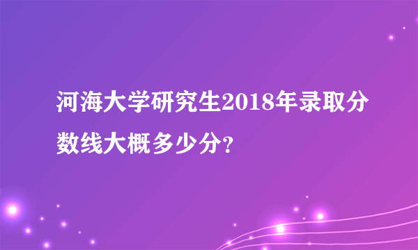 河海大学研究生2018年录取分数线大概多少分？