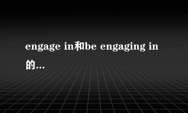 engage in和be engaging in的区别是什么？