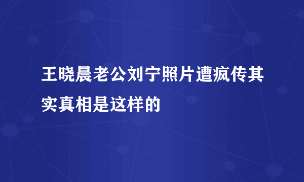 王晓晨老公刘宁照片遭疯传其实真相是这样的