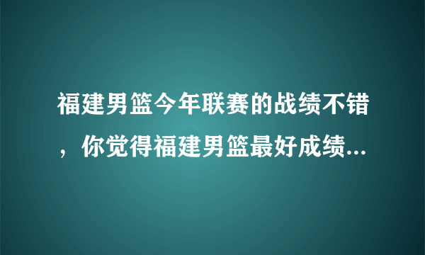 福建男篮今年联赛的战绩不错，你觉得福建男篮最好成绩会是第几名？为什么？