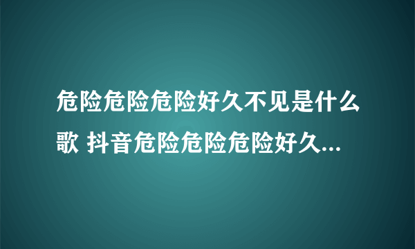 危险危险危险好久不见是什么歌 抖音危险危险危险好久不见歌曲分享