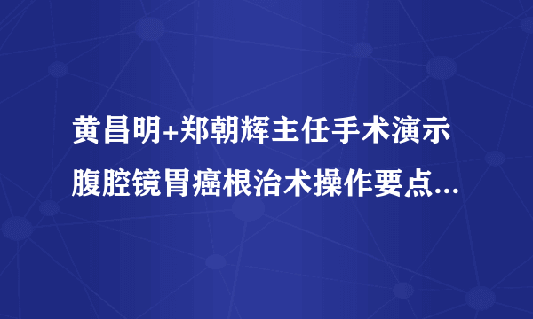 黄昌明+郑朝辉主任手术演示腹腔镜胃癌根治术操作要点（福建医科大学附属协和医院学习笔记）