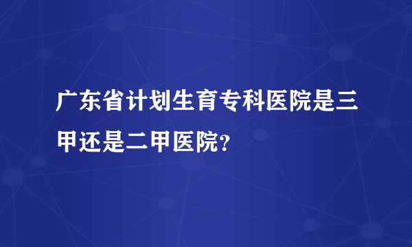 广东省计划生育专科医院是三甲还是二甲医院？