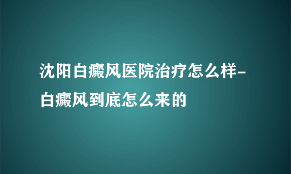 沈阳白癜风医院治疗怎么样-白癜风到底怎么来的