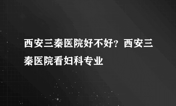 西安三秦医院好不好？西安三秦医院看妇科专业