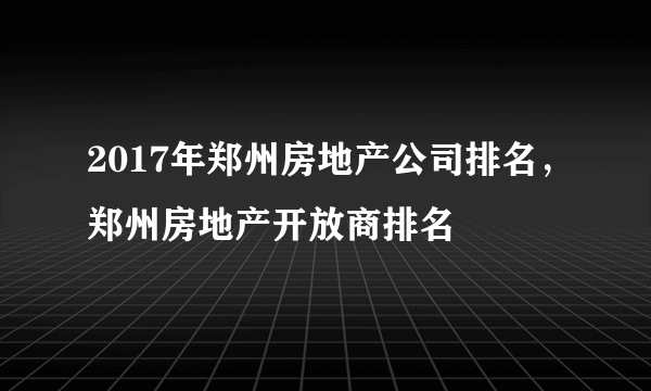 2017年郑州房地产公司排名，郑州房地产开放商排名