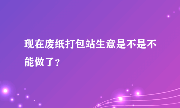 现在废纸打包站生意是不是不能做了？