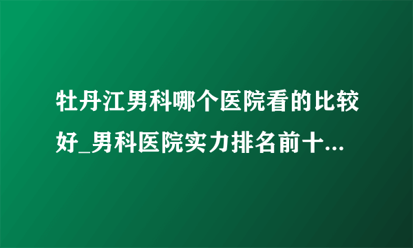 牡丹江男科哪个医院看的比较好_男科医院实力排名前十名_品牌榜