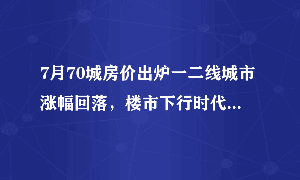 7月70城房价出炉一二线城市涨幅回落，楼市下行时代来了吗？