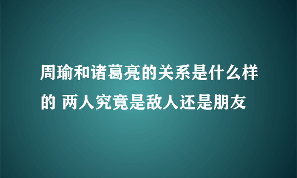 周瑜和诸葛亮的关系是什么样的 两人究竟是敌人还是朋友