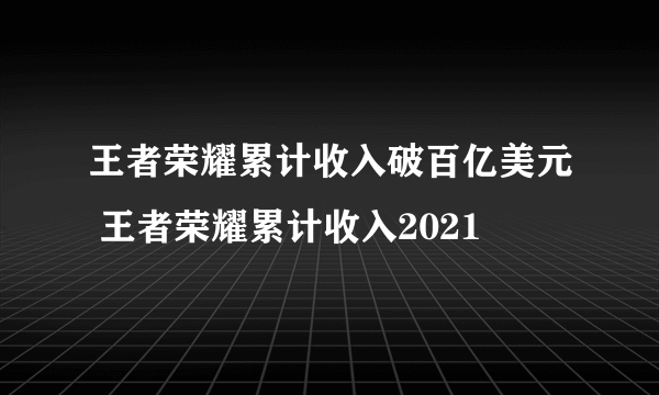 王者荣耀累计收入破百亿美元 王者荣耀累计收入2021