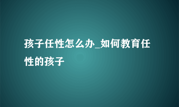 孩子任性怎么办_如何教育任性的孩子